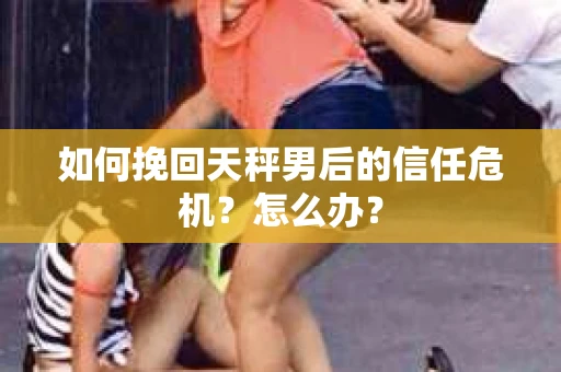 如何挽回天秤男后的信任危机？怎么办？