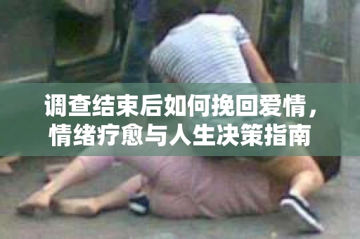调查结束后如何挽回爱情,情绪疗愈与人生决策指南 调查结束后如何挽回爱情,情绪疗愈与人生决策指南