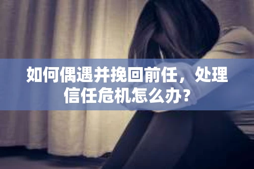 如何偶遇并挽回前任，处理信任危机怎么办？