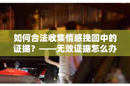 如何合法收集情感挽回中的证据？——无效证据怎么办？
