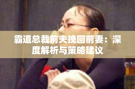 霸道总裁前夫挽回前妻:深度解析与策略建议 霸道总裁前夫挽回前妻:深度解析与策略建议