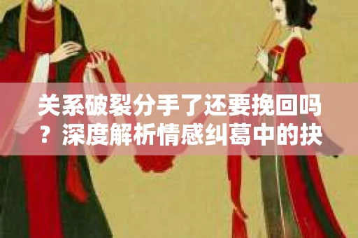 关系破裂分手了还要挽回吗？深度解析情感纠葛中的抉择
