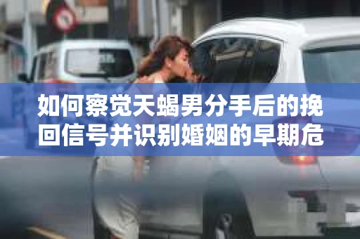 如何察觉天蝎男分手后的挽回信号并识别婚姻的早期危机？怎么办？