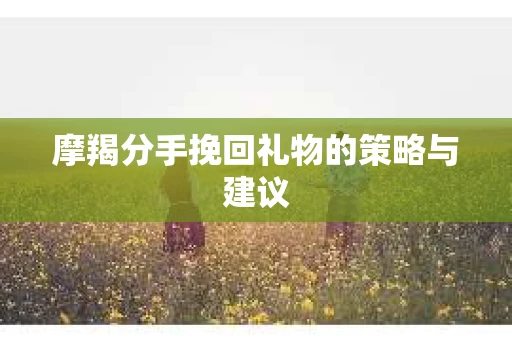 摩羯分手挽回礼物的策略与建议