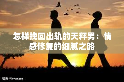 怎样挽回出轨的天秤男：情感修复的细腻之路