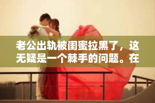 老公出轨被闺蜜拉黑了，这无疑是一个棘手的问题。在这个问题上，我想要和大家分享一下我的看法和经历，希望能给大家带来一些启示。