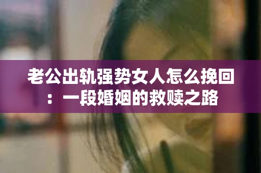 老公出轨强势女人怎么挽回:一段婚姻的救赎之路 老公出轨强势女人怎么挽回:一段婚姻的救赎之路