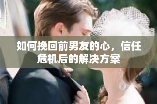 如何挽回前男友的心，信任危机后的解决方案