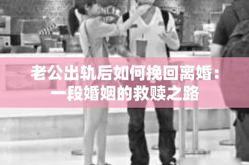 老公出轨后如何挽回离婚：一段婚姻的救赎之路