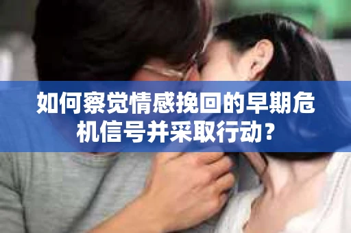 如何察觉情感挽回的早期危机信号并采取行动？