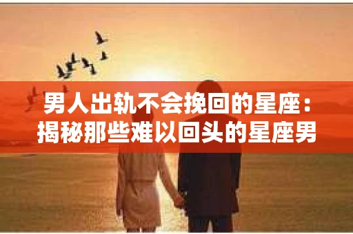 男人出轨不会挽回的星座：揭秘那些难以回头的星座男