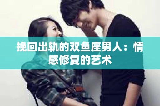 挽回出轨的双鱼座男人：情感修复的艺术