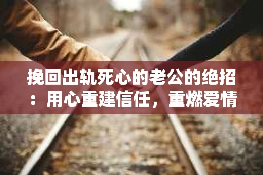挽回出轨死心的老公的绝招：用心重建信任，重燃爱情火花