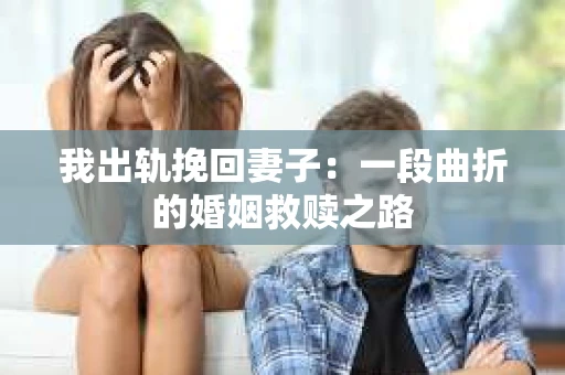 我出轨挽回妻子：一段曲折的婚姻救赎之路