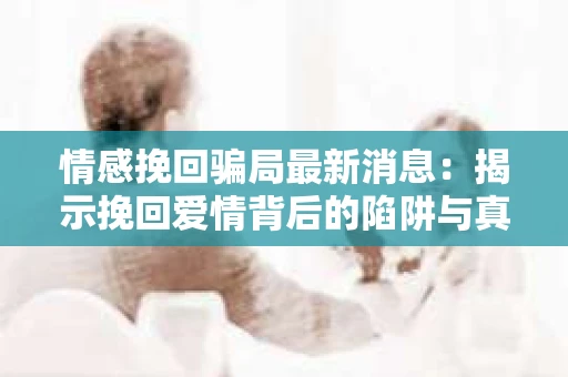 情感挽回骗局最新消息：揭示挽回爱情背后的陷阱与真相