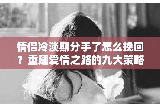 情侣冷淡期分手了怎么挽回？重建爱情之路的九大策略