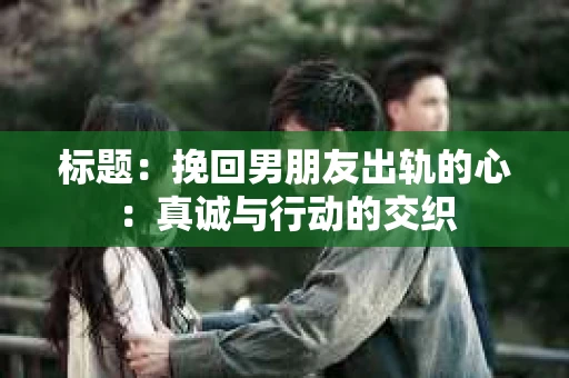 标题：挽回男朋友出轨的心：真诚与行动的交织