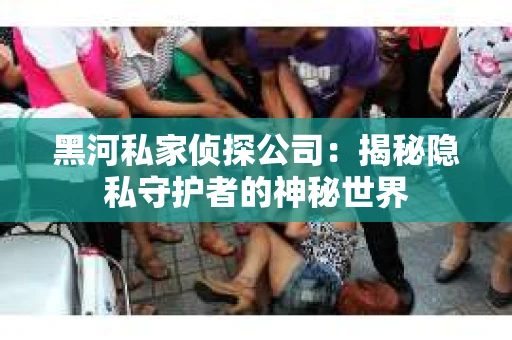 黑河私家侦探公司：揭秘隐私守护者的神秘世界