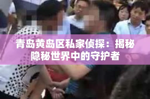 青岛黄岛区私家侦探：揭秘隐秘世界中的守护者