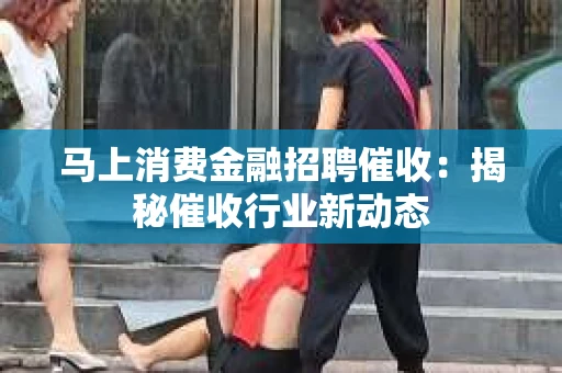 马上消费金融招聘催收：揭秘催收行业新动态