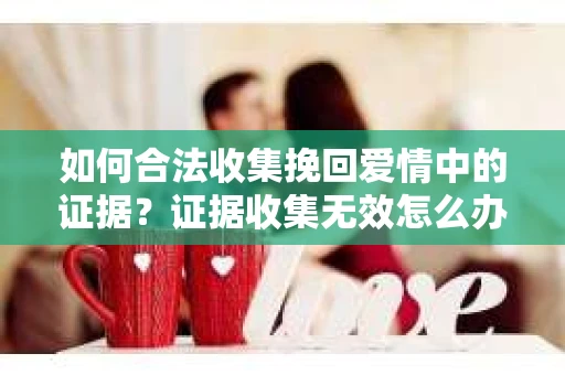 如何合法收集挽回爱情中的证据？证据收集无效怎么办？