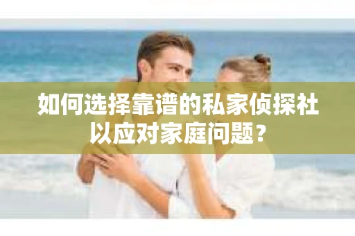 如何选择靠谱的私家侦探社以应对家庭问题？