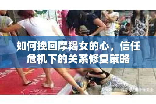 如何挽回摩羯女的心,信任危机下的关系修复策略 如何挽回摩羯女的心,信任危机下的关系修复策略