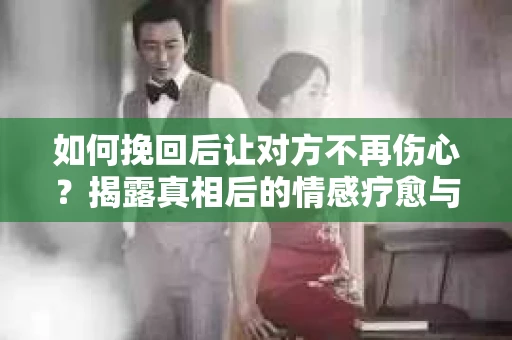 如何挽回后让对方不再伤心？揭露真相后的情感疗愈与前行计划