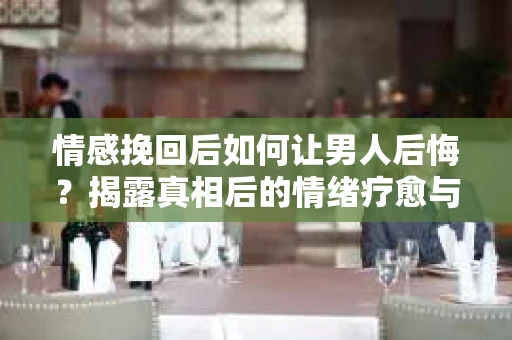 情感挽回后如何让男人后悔？揭露真相后的情绪疗愈与人生决策