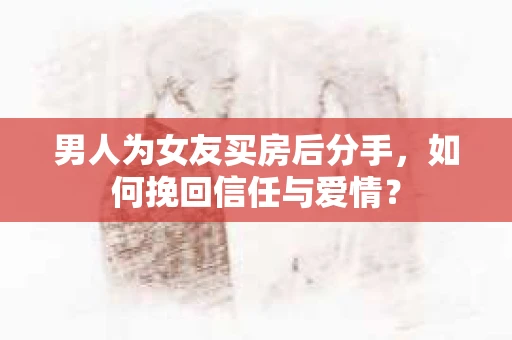 男人为女友买房后分手，如何挽回信任与爱情？