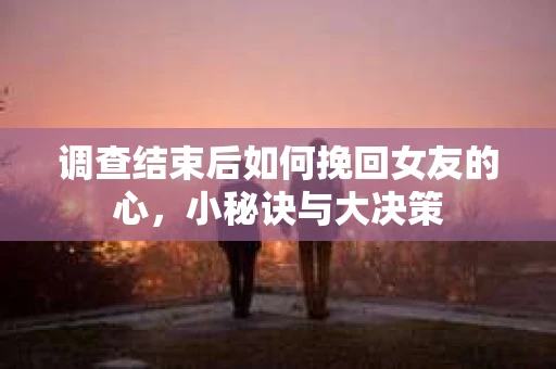 调查结束后如何挽回女友的心，小秘诀与大决策