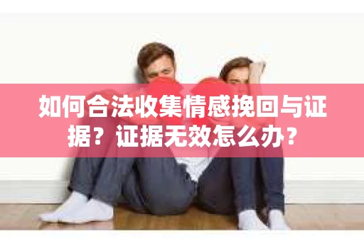 如何合法收集情感挽回与证据？证据无效怎么办？
