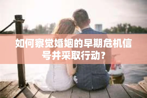 如何察觉婚姻的早期危机信号并采取行动? 如何察觉婚姻的早期危机信号并采取行动?