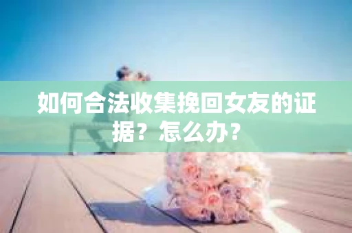 如何合法收集挽回女友的证据?怎么办? 如何合法收集挽回女友的证据?怎么办?
