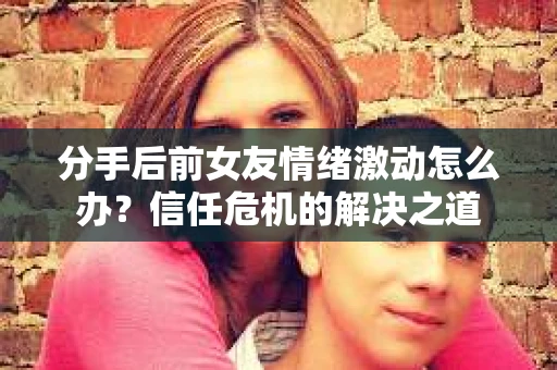 分手后前女友情绪激动怎么办？信任危机的解决之道
