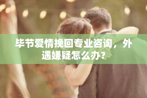 毕节爱情挽回专业咨询，外遇嫌疑怎么办？