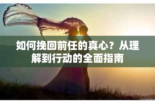 如何挽回前任的真心？从理解到行动的全面指南