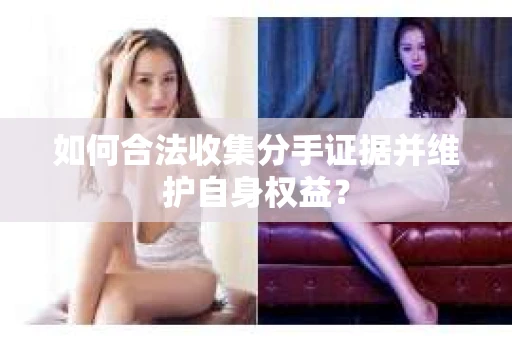如何合法收集分手证据并维护自身权益? 如何合法收集分手证据并维护自身权益?