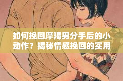 如何挽回摩羯男分手后的小动作？揭秘情感挽回的实用策略