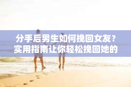 分手后男生如何挽回女友？实用指南让你轻松挽回她的心