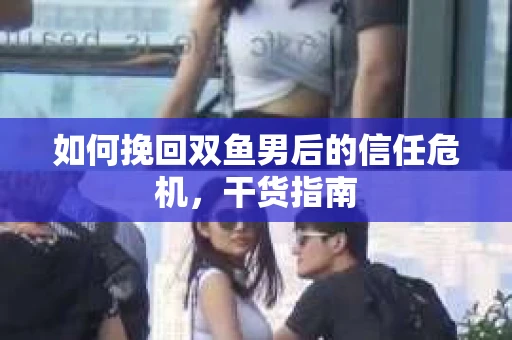 如何挽回双鱼男后的信任危机，干货指南