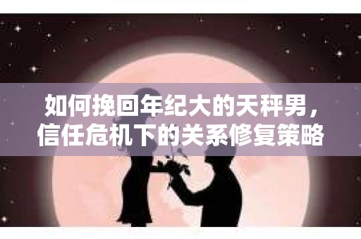 如何挽回年纪大的天秤男，信任危机下的关系修复策略