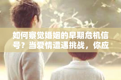 如何察觉婚姻的早期危机信号？当爱情遭遇挑战，你应该怎么办？