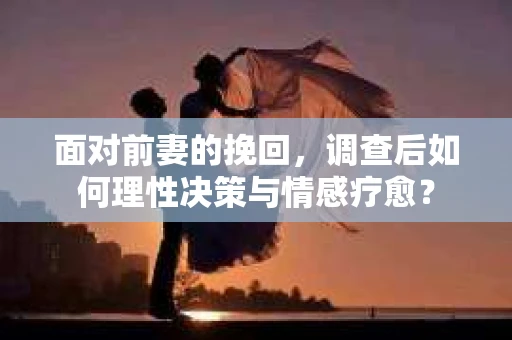 面对前妻的挽回，调查后如何理性决策与情感疗愈？