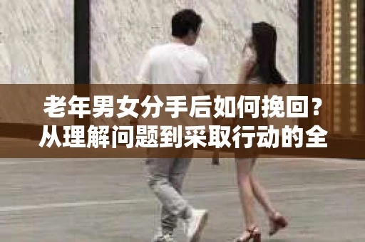 老年男女分手后如何挽回？从理解问题到采取行动的全面指南