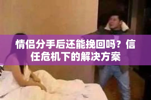 情侣分手后还能挽回吗?信任危机下的解决方案 情侣分手后还能挽回吗?信任危机下的解决方案