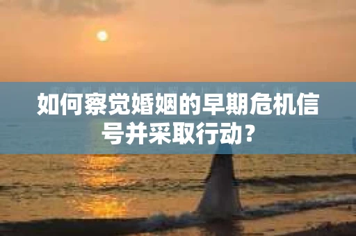 如何察觉婚姻的早期危机信号并采取行动？