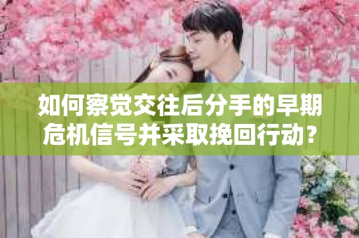如何察觉交往后分手的早期危机信号并采取挽回行动？