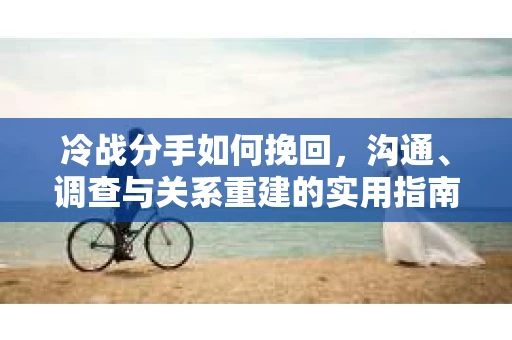 冷战分手如何挽回，沟通、调查与关系重建的实用指南