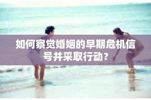 如何察觉婚姻的早期危机信号并采取行动？